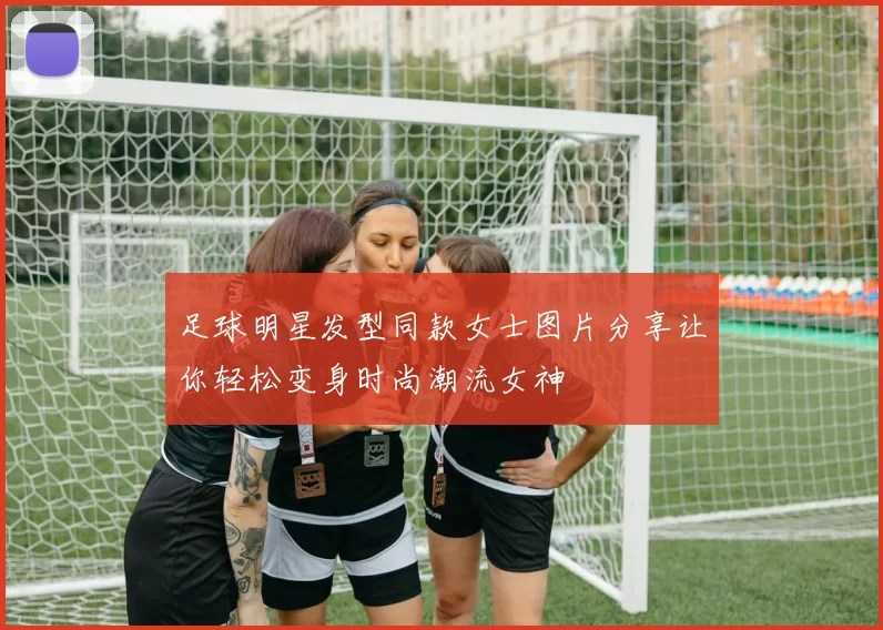 足球明星发型同款女士图片分享让你轻松变身时尚潮流女神