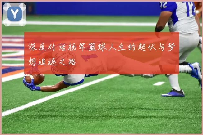 深度对话杨军篮球人生的起伏与梦想追逐之路