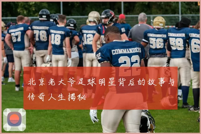 北京老大爷足球明星背后的故事与传奇人生揭秘