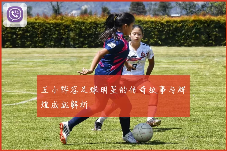 五小阵容足球明星的传奇故事与辉煌成就解析