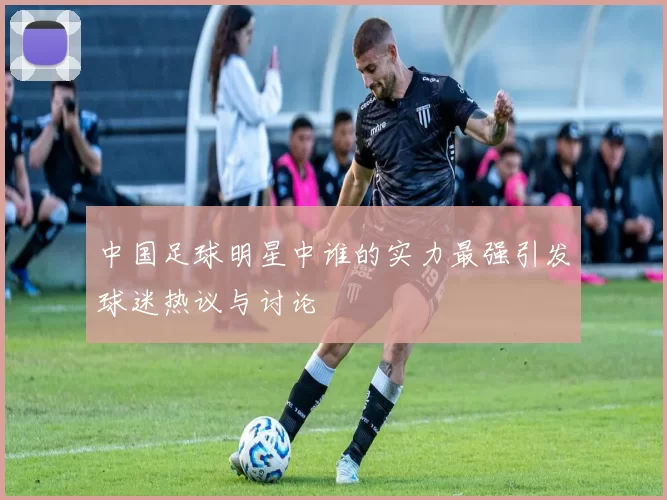 中国足球明星中谁的实力最强引发球迷热议与讨论