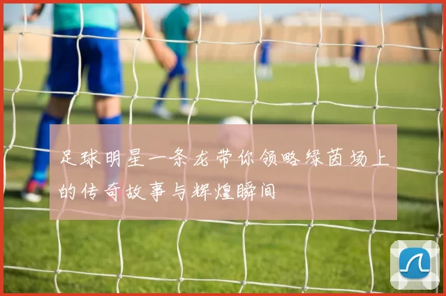 足球明星一条龙带你领略绿茵场上的传奇故事与辉煌瞬间