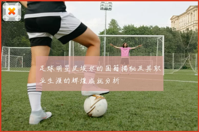 足球明星皮埃尔的国籍揭秘及其职业生涯的辉煌成就分析