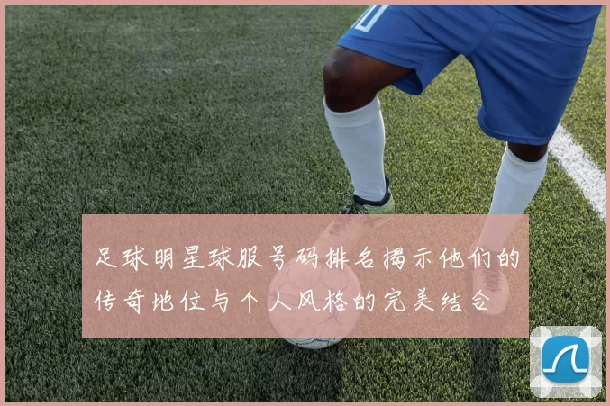 足球明星球服号码排名揭示他们的传奇地位与个人风格的完美结合