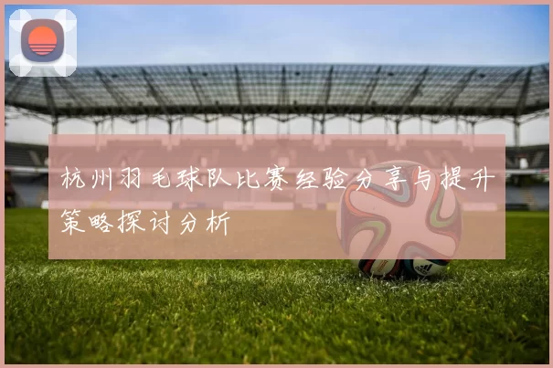 杭州羽毛球队比赛经验分享与提升策略探讨分析