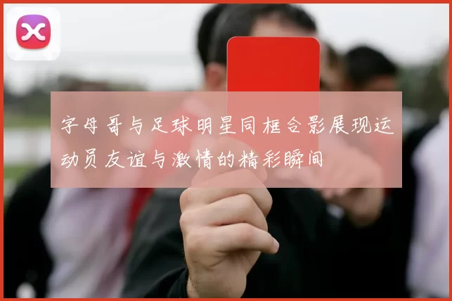 字母哥与足球明星同框合影展现运动员友谊与激情的精彩瞬间